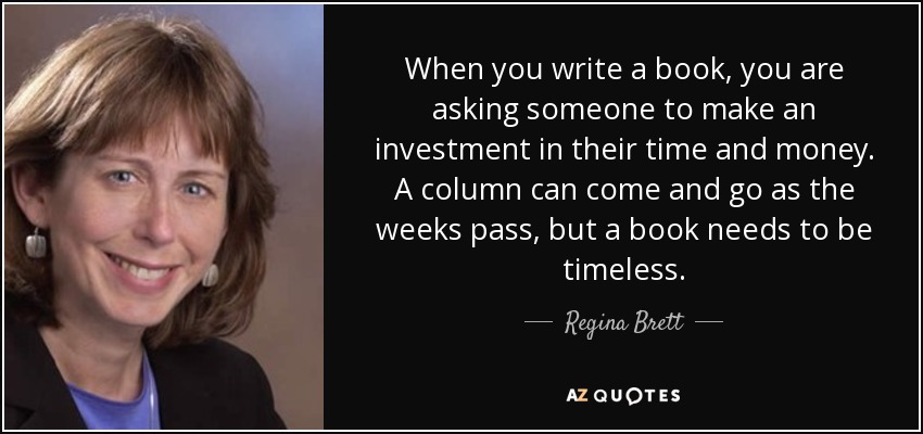 When you write a book, you are asking someone to make an investment in their time and money. A column can come and go as the weeks pass, but a book needs to be timeless. - Regina Brett