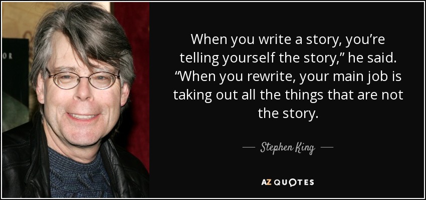 When you write a story, you’re telling yourself the story,” he said. “When you rewrite, your main job is taking out all the things that are not the story. - Stephen King