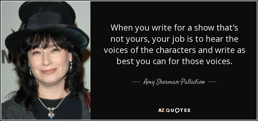 When you write for a show that's not yours, your job is to hear the voices of the characters and write as best you can for those voices. - Amy Sherman-Palladino