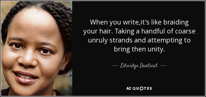 When you write ,it's like braiding your hair. Taking a handful of coarse unruly strands and attempting to bring then unity. - Edwidge Danticat