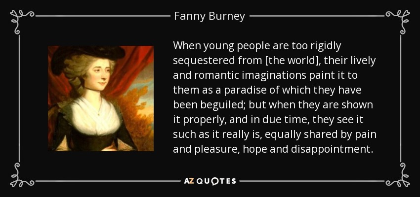 When young people are too rigidly sequestered from [the world], their lively and romantic imaginations paint it to them as a paradise of which they have been beguiled; but when they are shown it properly, and in due time, they see it such as it really is, equally shared by pain and pleasure, hope and disappointment. - Fanny Burney