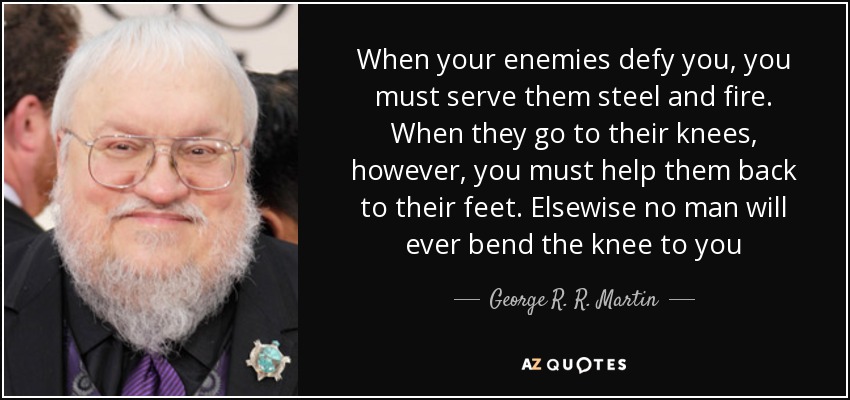When your enemies defy you, you must serve them steel and fire. When they go to their knees, however, you must help them back to their feet. Elsewise no man will ever bend the knee to you - George R. R. Martin