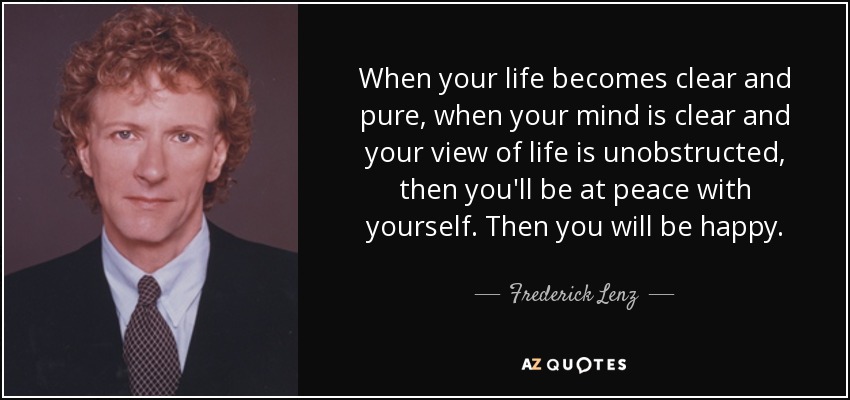 When your life becomes clear and pure, when your mind is clear and your view of life is unobstructed, then you'll be at peace with yourself. Then you will be happy. - Frederick Lenz