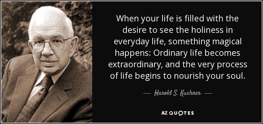 When your life is filled with the desire to see the holiness in everyday life, something magical happens: Ordinary life becomes extraordinary, and the very process of life begins to nourish your soul. - Harold S. Kushner