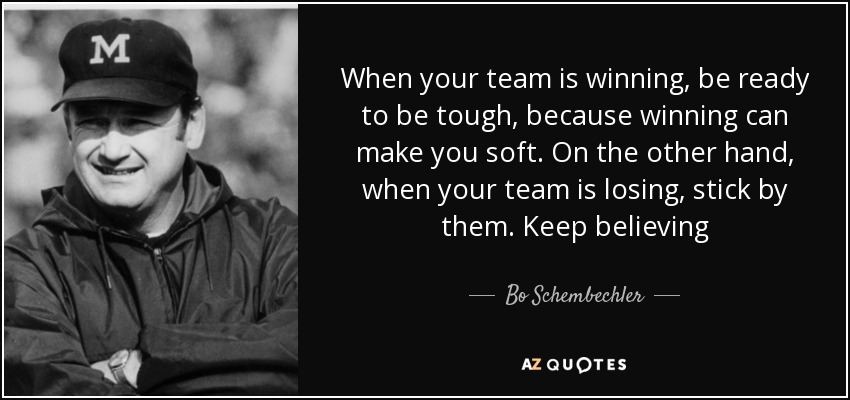 When your team is winning, be ready to be tough, because winning can make you soft. On the other hand, when your team is losing, stick by them. Keep believing - Bo Schembechler