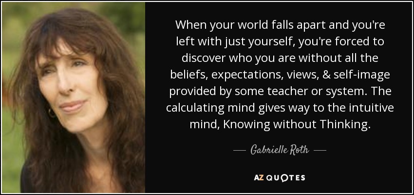 When your world falls apart and you're left with just yourself, you're forced to discover who you are without all the beliefs, expectations, views, & self-image provided by some teacher or system. The calculating mind gives way to the intuitive mind, Knowing without Thinking. - Gabrielle Roth