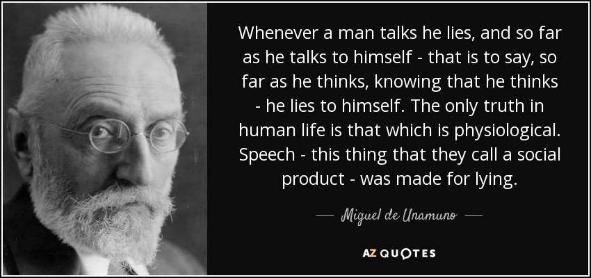 Whenever a man talks he lies, and so far as he talks to himself - that is to say, so far as he thinks, knowing that he thinks - he lies to himself. The only truth in human life is that which is physiological. Speech - this thing that they call a social product - was made for lying. - Miguel de Unamuno