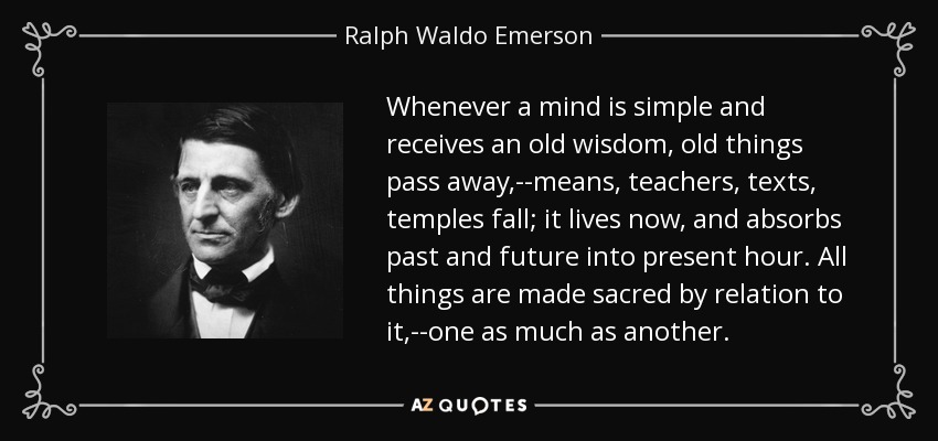 Whenever a mind is simple and receives an old wisdom, old things pass away,--means, teachers, texts, temples fall; it lives now, and absorbs past and future into present hour. All things are made sacred by relation to it,--one as much as another. - Ralph Waldo Emerson