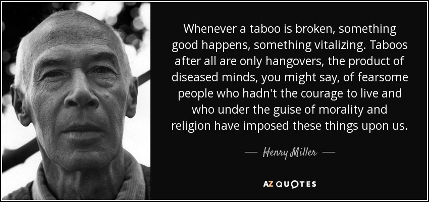Whenever a taboo is broken, something good happens, something vitalizing. Taboos after all are only hangovers, the product of diseased minds, you might say, of fearsome people who hadn't the courage to live and who under the guise of morality and religion have imposed these things upon us. - Henry Miller