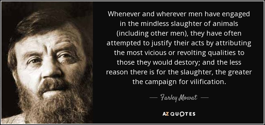 Whenever and wherever men have engaged in the mindless slaughter of animals (including other men), they have often attempted to justify their acts by attributing the most vicious or revolting qualities to those they would destory; and the less reason there is for the slaughter, the greater the campaign for vilification. - Farley Mowat