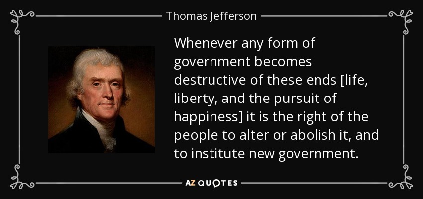 Whenever any form of government becomes destructive of these ends [life, liberty, and the pursuit of happiness] it is the right of the people to alter or abolish it, and to institute new government. - Thomas Jefferson