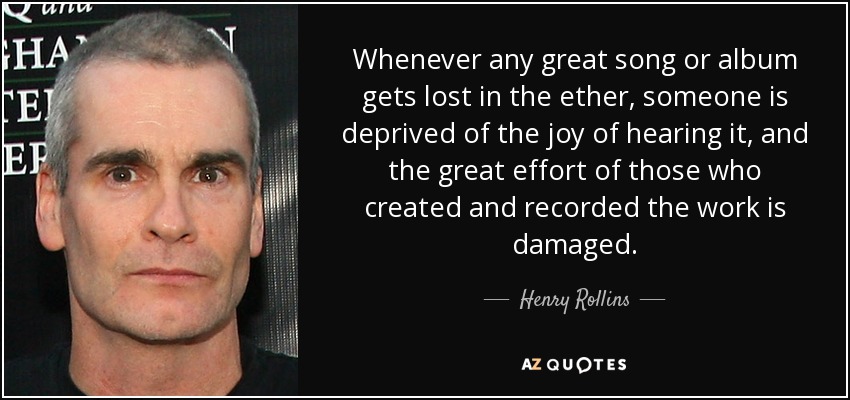 Whenever any great song or album gets lost in the ether, someone is deprived of the joy of hearing it, and the great effort of those who created and recorded the work is damaged. - Henry Rollins