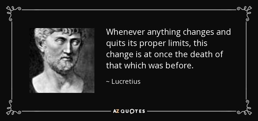 Whenever anything changes and quits its proper limits, this change is at once the death of that which was before. - Lucretius