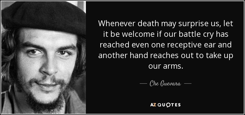 Whenever death may surprise us, let it be welcome if our battle cry has reached even one receptive ear and another hand reaches out to take up our arms. - Che Guevara