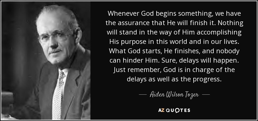 Whenever God begins something, we have the assurance that He will finish it. Nothing will stand in the way of Him accomplishing His purpose in this world and in our lives. What God starts, He finishes, and nobody can hinder Him. Sure, delays will happen. Just remember, God is in charge of the delays as well as the progress. - Aiden Wilson Tozer