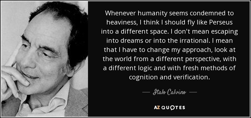 Whenever humanity seems condemned to heaviness, I think I should fly like Perseus into a different space. I don't mean escaping into dreams or into the irrational. I mean that I have to change my approach, look at the world from a different perspective, with a different logic and with fresh methods of cognition and verification. - Italo Calvino