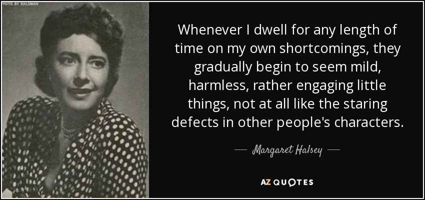 Whenever I dwell for any length of time on my own shortcomings, they gradually begin to seem mild, harmless, rather engaging little things, not at all like the staring defects in other people's characters. - Margaret Halsey