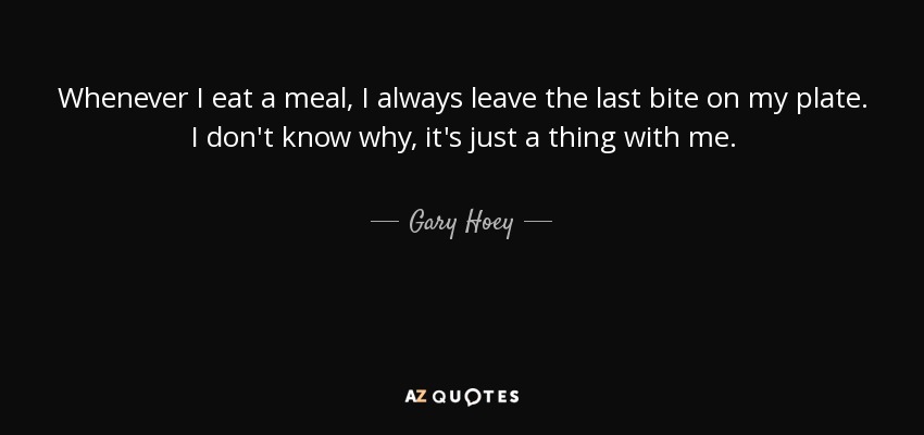 Whenever I eat a meal, I always leave the last bite on my plate. I don't know why, it's just a thing with me. - Gary Hoey