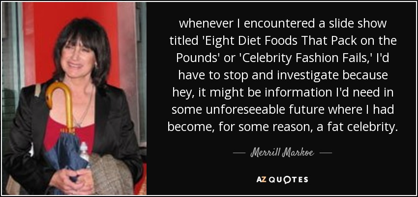 whenever I encountered a slide show titled 'Eight Diet Foods That Pack on the Pounds' or 'Celebrity Fashion Fails,' I'd have to stop and investigate because hey, it might be information I'd need in some unforeseeable future where I had become, for some reason, a fat celebrity. - Merrill Markoe