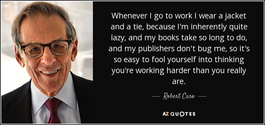 Whenever I go to work I wear a jacket and a tie, because I'm inherently quite lazy, and my books take so long to do, and my publishers don't bug me, so it's so easy to fool yourself into thinking you're working harder than you really are. - Robert Caro