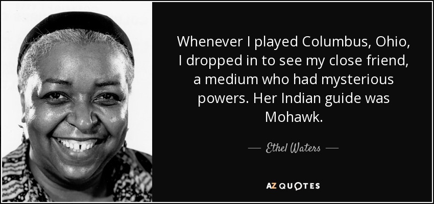 Whenever I played Columbus, Ohio, I dropped in to see my close friend, a medium who had mysterious powers. Her Indian guide was Mohawk. - Ethel Waters