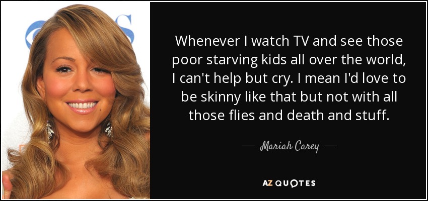 Whenever I watch TV and see those poor starving kids all over the world, I can't help but cry. I mean I'd love to be skinny like that but not with all those flies and death and stuff. - Mariah Carey