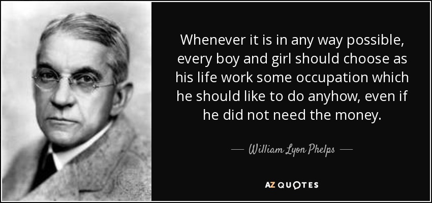 Whenever it is in any way possible, every boy and girl should choose as his life work some occupation which he should like to do anyhow, even if he did not need the money. - William Lyon Phelps
