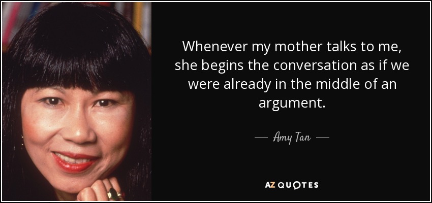 Whenever my mother talks to me, she begins the conversation as if we were already in the middle of an argument. - Amy Tan