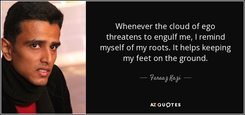 Whenever the cloud of ego threatens to engulf me, I remind myself of my roots. It helps keeping my feet on the ground. - Faraaz Kazi
