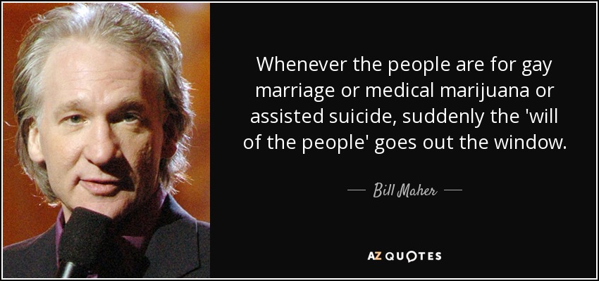 Whenever the people are for gay marriage or medical marijuana or assisted suicide, suddenly the 'will of the people' goes out the window. - Bill Maher