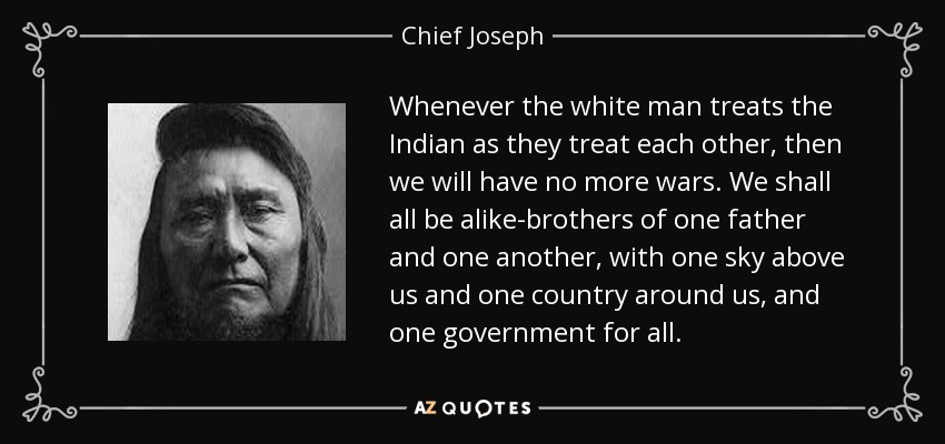 Whenever the white man treats the Indian as they treat each other, then we will have no more wars. We shall all be alike-brothers of one father and one another, with one sky above us and one country around us, and one government for all. - Chief Joseph