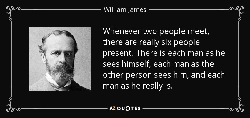 Whenever two people meet, there are really six people present. There is each man as he sees himself, each man as the other person sees him, and each man as he really is. - William James