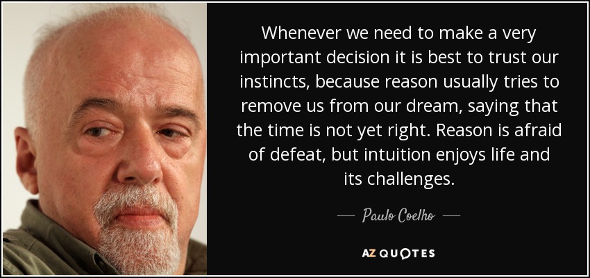 Whenever we need to make a very important decision it is best to trust our instincts, because reason usually tries to remove us from our dream, saying that the time is not yet right. Reason is afraid of defeat, but intuition enjoys life and its challenges. - Paulo Coelho
