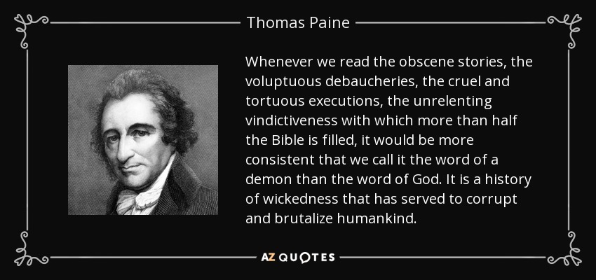 Whenever we read the obscene stories, the voluptuous debaucheries, the cruel and tortuous executions, the unrelenting vindictiveness with which more than half the Bible is filled, it would be more consistent that we call it the word of a demon than the word of God. It is a history of wickedness that has served to corrupt and brutalize humankind. - Thomas Paine