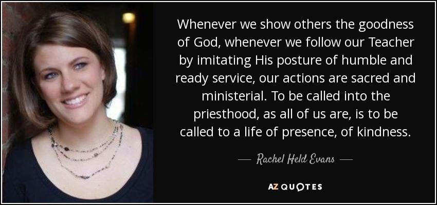 Whenever we show others the goodness of God, whenever we follow our Teacher by imitating His posture of humble and ready service, our actions are sacred and ministerial. To be called into the priesthood, as all of us are, is to be called to a life of presence, of kindness. - Rachel Held Evans