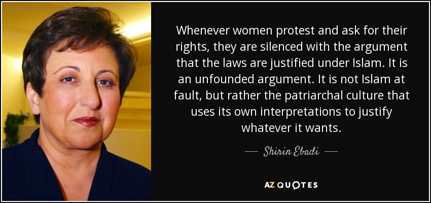 Whenever women protest and ask for their rights, they are silenced with the argument that the laws are justified under Islam. It is an unfounded argument. It is not Islam at fault, but rather the patriarchal culture that uses its own interpretations to justify whatever it wants. - Shirin Ebadi