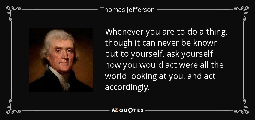 Whenever you are to do a thing, though it can never be known but to yourself, ask yourself how you would act were all the world looking at you, and act accordingly. - Thomas Jefferson