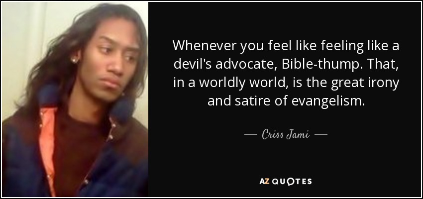 Whenever you feel like feeling like a devil's advocate, Bible-thump. That, in a worldly world, is the great irony and satire of evangelism. - Criss Jami