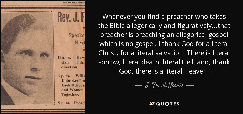 Whenever you find a preacher who takes the Bible allegorically and figuratively...that preacher is preaching an allegorical gospel which is no gospel. I thank God for a literal Christ, for a literal salvation. There is literal sorrow, literal death, literal Hell, and, thank God, there is a literal Heaven. - J. Frank Norris