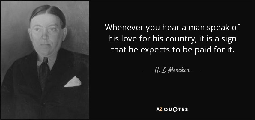 Whenever you hear a man speak of his love for his country, it is a sign that he expects to be paid for it. - H. L. Mencken