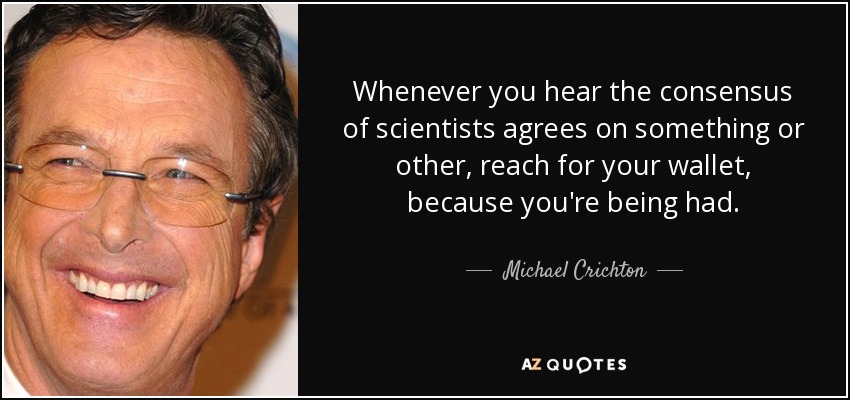 Whenever you hear the consensus of scientists agrees on something or other, reach for your wallet, because you're being had. - Michael Crichton