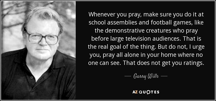 Whenever you pray, make sure you do it at school assemblies and football games, like the demonstrative creatures who pray before large television audiences. That is the real goal of the thing. But do not, I urge you, pray all alone in your home where no one can see. That does not get you ratings. - Garry Wills