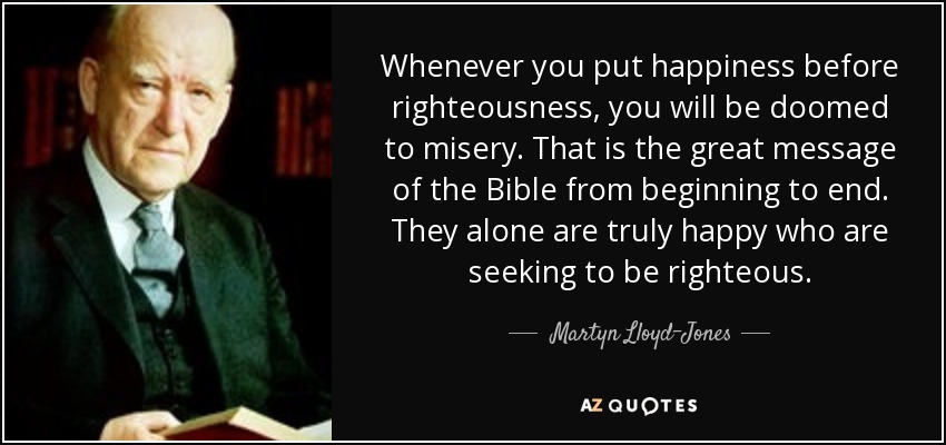 Whenever you put happiness before righteousness, you will be doomed to misery. That is the great message of the Bible from beginning to end. They alone are truly happy who are seeking to be righteous. - Martyn Lloyd-Jones 