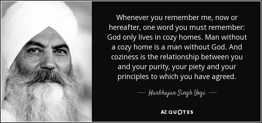 Whenever you remember me, now or hereafter, one word you must remember: God only lives in cozy homes. Man without a cozy home is a man without God. And coziness is the relationship between you and your purity, your piety and your principles to which you have agreed. - Harbhajan Singh Yogi