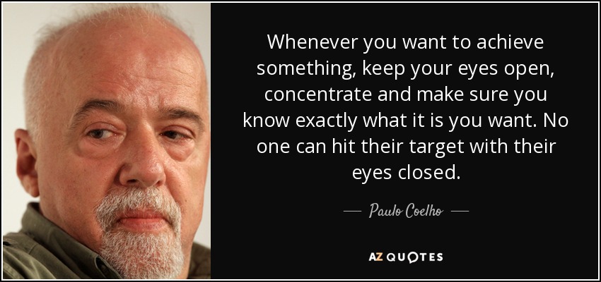 Whenever you want to achieve something, keep your eyes open, concentrate and make sure you know exactly what it is you want. No one can hit their target with their eyes closed. - Paulo Coelho