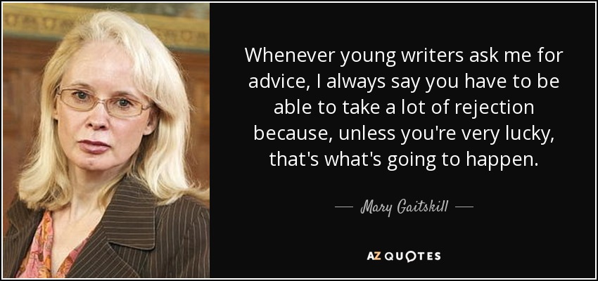 Whenever young writers ask me for advice, I always say you have to be able to take a lot of rejection because, unless you're very lucky, that's what's going to happen. - Mary Gaitskill