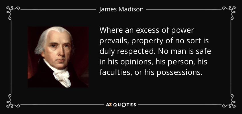 Where an excess of power prevails, property of no sort is duly respected. No man is safe in his opinions, his person, his faculties, or his possessions. - James Madison