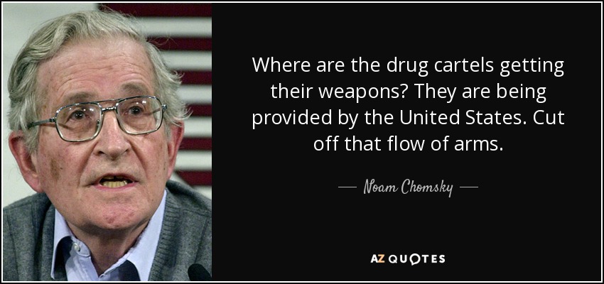 Where are the drug cartels getting their weapons? They are being provided by the United States. Cut off that flow of arms. - Noam Chomsky