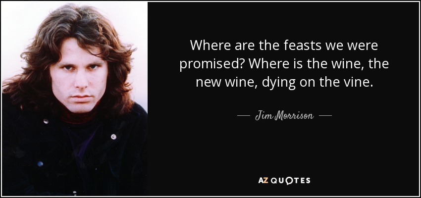 Where are the feasts we were promised? Where is the wine, the new wine, dying on the vine. - Jim Morrison