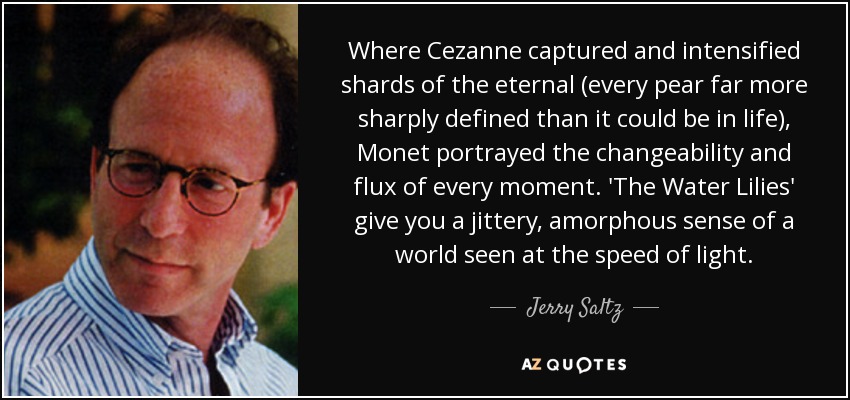Where Cezanne captured and intensified shards of the eternal (every pear far more sharply defined than it could be in life), Monet portrayed the changeability and flux of every moment. 'The Water Lilies' give you a jittery, amorphous sense of a world seen at the speed of light. - Jerry Saltz